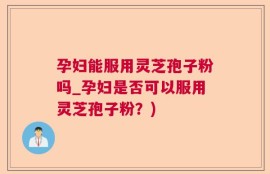 孕妇能服用灵芝孢子粉吗_孕妇是否可以服用灵芝孢子粉？)
