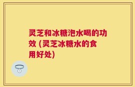 灵芝和冰糖泡水喝的功效 (灵芝冰糖水的食用好处)