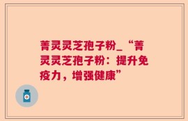 菁灵灵芝孢子粉_“菁灵灵芝孢子粉：提升免疫力，增强健康”
