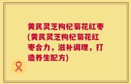 黄芪灵芝枸杞菊花红枣(黄芪灵芝枸杞菊花红枣合力，滋补调理，打造养生配方)