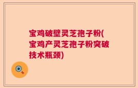 宝鸡破壁灵芝孢子粉(宝鸡产灵芝孢子粉突破技术瓶颈)