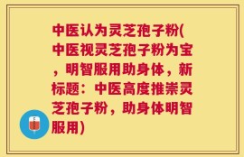 中医认为灵芝孢子粉(中医视灵芝孢子粉为宝，明智服用助身体，新标题：中医高度推崇灵芝孢子粉，助身体明智服用)