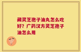 藏灵芝孢子油丸怎么吃好？广药汉方灵芝孢子油怎么用