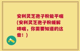 安利灵芝孢子粉能平喘(安利灵芝孢子粉缓解哮喘，你需要知道的这些！)