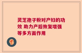灵芝孢子粉对产妇的功效 助力产后恢复增强等多方面作用