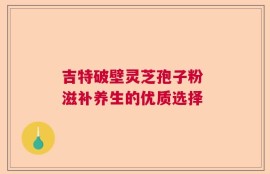 吉特破壁灵芝孢子粉 滋补养生的优质选择