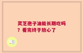 灵芝孢子油能长期吃吗？看完终于放心了