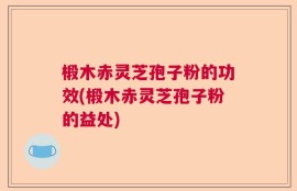 椴木赤灵芝孢子粉的功效(椴木赤灵芝孢子粉的益处)