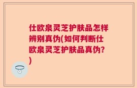 仕欧泉灵芝护肤品怎样辨别真伪(如何判断仕欧泉灵芝护肤品真伪？)