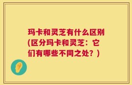 玛卡和灵芝有什么区别(区分玛卡和灵芝：它们有哪些不同之处？)