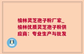 榆林灵芝孢子粉厂家_榆林优质灵芝孢子粉供应商：专业生产与批发