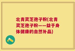 北青灵芝孢子粉(北青灵芝孢子粉——益于身体健康的自然补品)