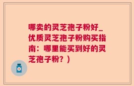 哪卖的灵芝孢子粉好_优质灵芝孢子粉购买指南：哪里能买到好的灵芝孢子粉？)