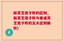 新灵芝孢子粉的区别_新灵芝孢子粉与普通灵芝孢子粉的五大区别解析)