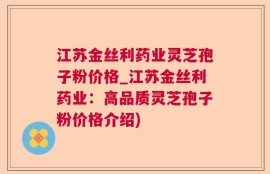 江苏金丝利药业灵芝孢子粉价格_江苏金丝利药业：高品质灵芝孢子粉价格介绍)