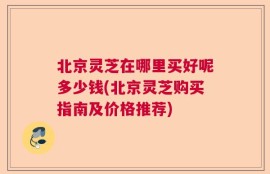 北京灵芝在哪里买好呢多少钱(北京灵芝购买指南及价格推荐)