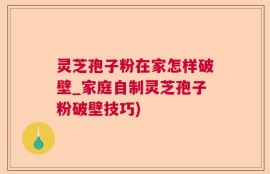 灵芝孢子粉在家怎样破壁_家庭自制灵芝孢子粉破壁技巧)