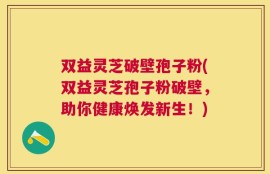 双益灵芝破壁孢子粉(双益灵芝孢子粉破壁，助你健康焕发新生！)