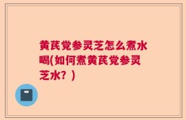 黄芪党参灵芝怎么煮水喝(如何煮黄芪党参灵芝水？)