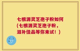 七根源灵芝孢子粉如何(七根源灵芝孢子粉，滋补佳品等你来试！)