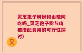灵芝孢子粉粉和山楂同吃吗_灵芝孢子粉与山楂搭配食用的可行性探讨)