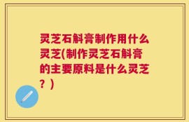 灵芝石斛膏制作用什么灵芝(制作灵芝石斛膏的主要原料是什么灵芝？)