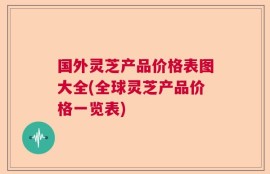 国外灵芝产品价格表图大全(全球灵芝产品价格一览表)