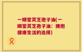 一顺堂灵芝孢子油(一顺堂灵芝孢子油：拥抱健康生活的选择)
