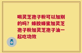 喝灵芝孢子粉可以加别的吗？蜂胶蜂蜜加灵芝孢子粉加灵芝孢子油一起吃功效