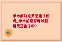 手术前能吃灵芝孢子粉吗_手术前是否可以服用灵芝孢子粉？