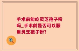 手术前能吃灵芝孢子粉吗_手术前是否可以服用灵芝孢子粉？