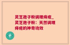 灵芝孢子粉调理痔疮_灵芝孢子粉：天然调理痔疮的神奇功效