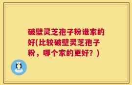 破壁灵芝孢子粉谁家的好(比较破壁灵芝孢子粉，哪个家的更好？)