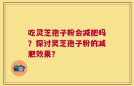 吃灵芝孢子粉会减肥吗？探讨灵芝孢子粉的减肥效果？