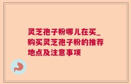 灵芝孢子粉哪儿在买_购买灵芝孢子粉的推荐地点及注意事项