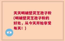 天天喝破壁灵芝孢子粉(喝破壁灵芝孢子粉的好处，从今天开始享受每天！)