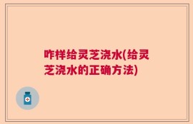 咋样给灵芝浇水(给灵芝浇水的正确方法)