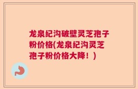 龙泉纪沟破壁灵芝孢子粉价格(龙泉纪沟灵芝孢子粉价格大降！)