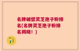 名牌破壁灵芝孢子粉排名(名牌灵芝孢子粉排名揭晓！)