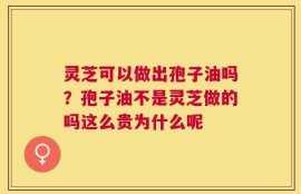 灵芝可以做出孢子油吗？孢子油不是灵芝做的吗这么贵为什么呢