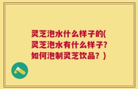 灵芝泡水什么样子的(灵芝泡水有什么样子？如何泡制灵芝饮品？)