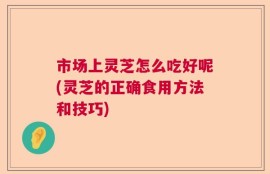 市场上灵芝怎么吃好呢(灵芝的正确食用方法和技巧)