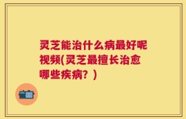 灵芝能治什么病最好呢视频(灵芝最擅长治愈哪些疾病？)