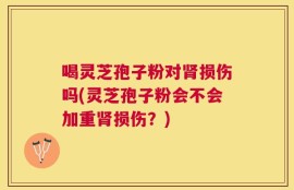 喝灵芝孢子粉对肾损伤吗(灵芝孢子粉会不会加重肾损伤？)