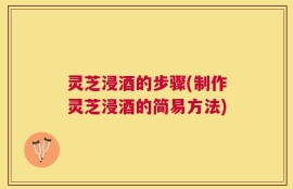 灵芝浸酒的步骤(制作灵芝浸酒的简易方法)