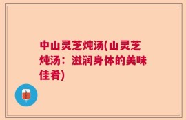 中山灵芝炖汤(山灵芝炖汤：滋润身体的美味佳肴)