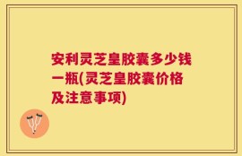 安利灵芝皇胶囊多少钱一瓶(灵芝皇胶囊价格及注意事项)