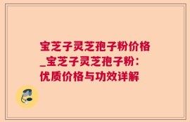 宝芝子灵芝孢子粉价格_宝芝子灵芝孢子粉：优质价格与功效详解