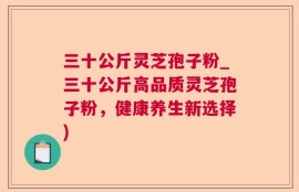 三十公斤灵芝孢子粉_三十公斤高品质灵芝孢子粉，健康养生新选择)