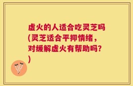 虚火的人适合吃灵芝吗(灵芝适合平抑情绪，对缓解虚火有帮助吗？)